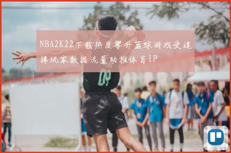 NBA2K22下载热度攀升篮球游戏受追捧玩家数据流量助推体育IP