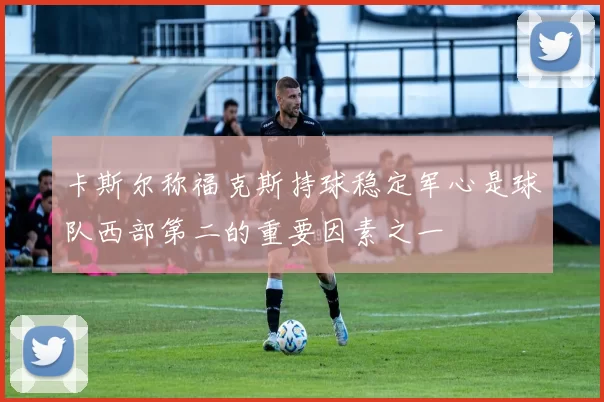 卡斯尔称福克斯持球稳定军心是球队西部第二的重要因素之一