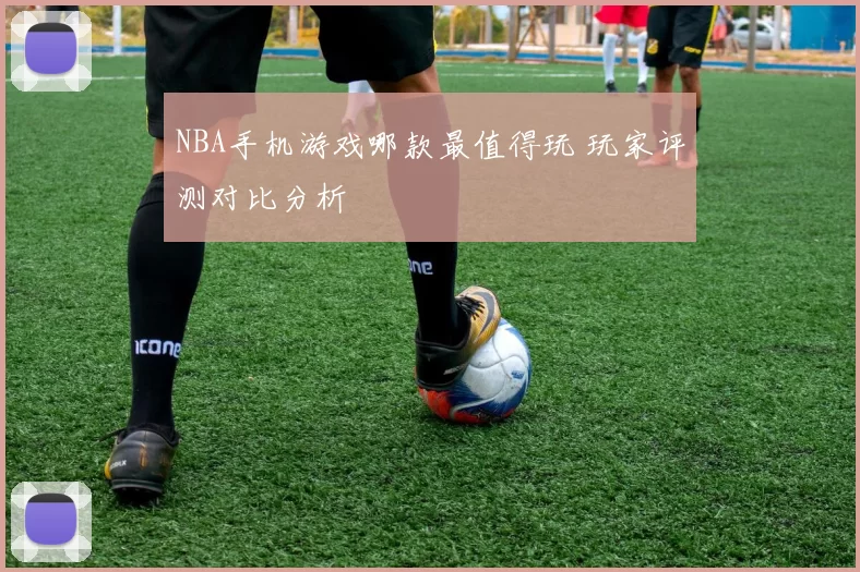 NBA手机游戏哪款最值得玩 玩家评测对比分析