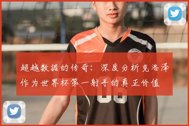 超越数据的传奇：深度分析克洛泽作为世界杯第一射手的真正价值