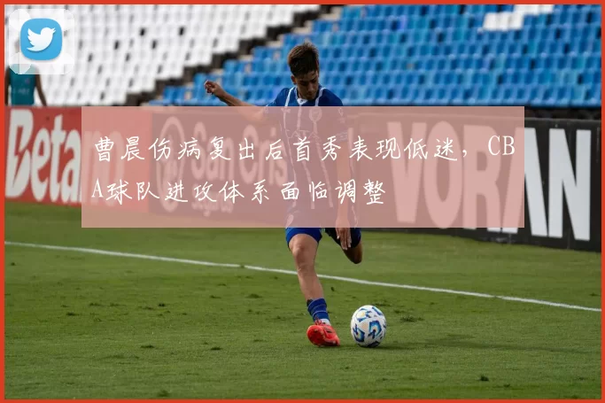 曹晨伤病复出后首秀表现低迷，CBA球队进攻体系面临调整