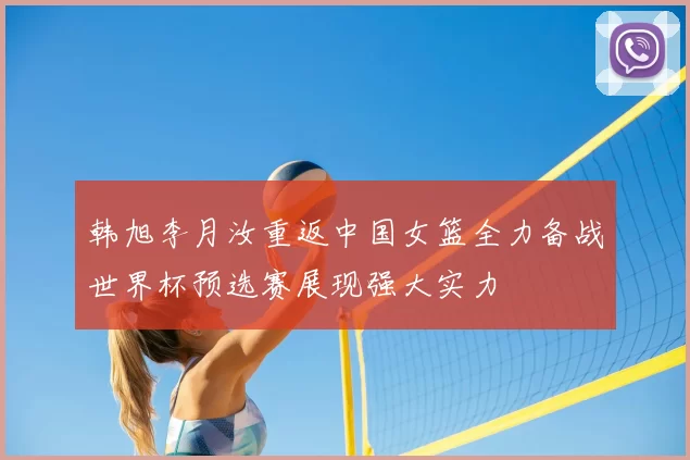 韩旭李月汝重返中国女篮全力备战世界杯预选赛展现强大实力