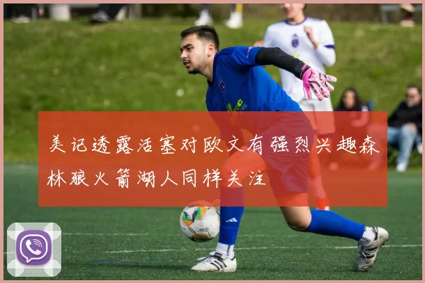 美记透露活塞对欧文有强烈兴趣森林狼火箭湖人同样关注