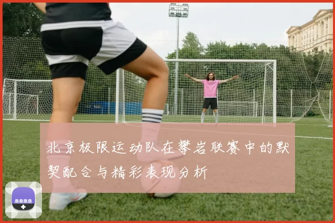 北京极限运动队在攀岩联赛中的默契配合与精彩表现分析
