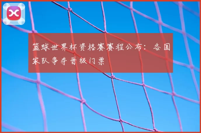 篮球世界杯资格赛赛程公布：各国家队争夺晋级门票