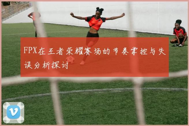 FPX在王者荣耀赛场的节奏掌控与失误分析探讨