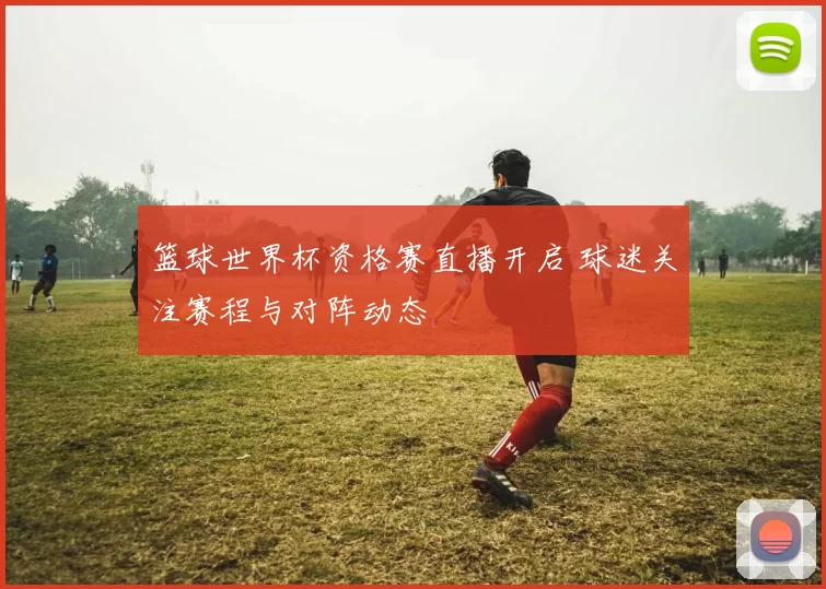 篮球世界杯资格赛直播开启 球迷关注赛程与对阵动态
