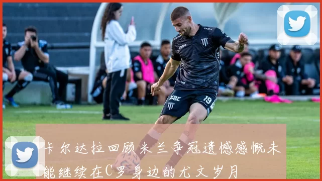 卡尔达拉回顾米兰争冠遗憾感慨未能继续在C罗身边的尤文岁月