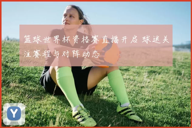 篮球世界杯资格赛直播开启 球迷关注赛程与对阵动态