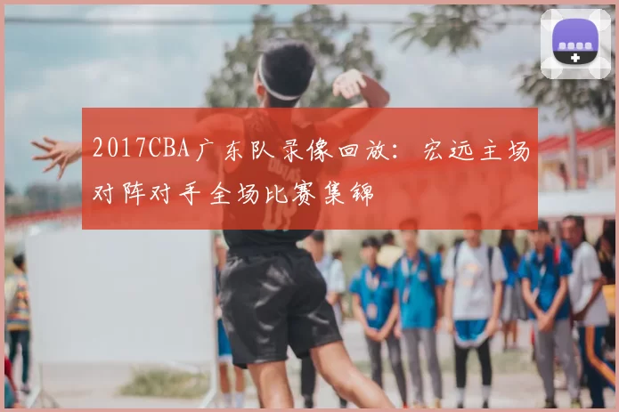 2017CBA广东队录像回放:宏远主场对阵对手全场比赛集锦