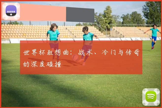 世界杯狂想曲：战术、冷门与传奇的深度碰撞