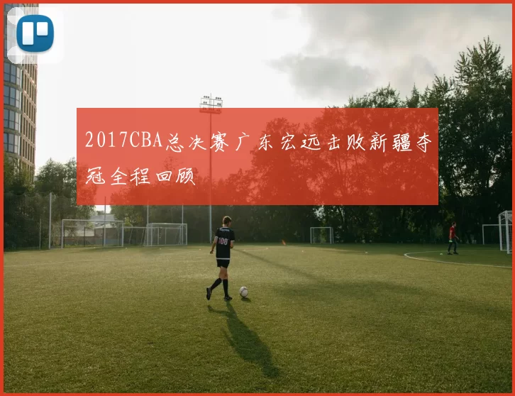 2017CBA总决赛广东宏远击败新疆夺冠全程回顾