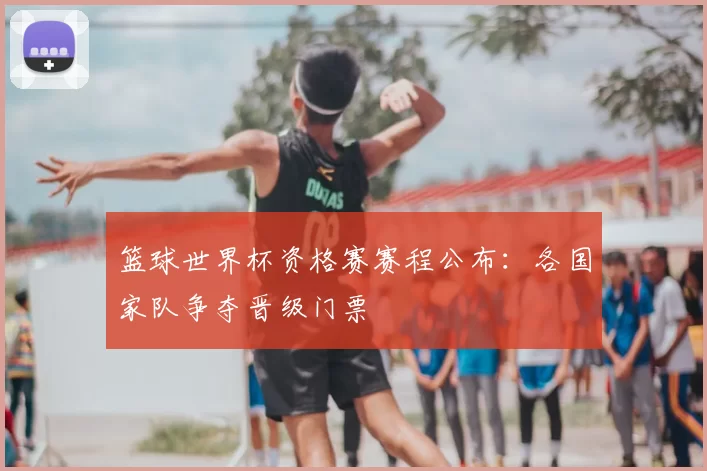 篮球世界杯资格赛赛程公布：各国家队争夺晋级门票