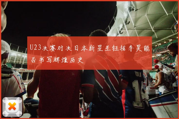 U23决赛对决日本新星王钰栋李昊能否书写辉煌历史