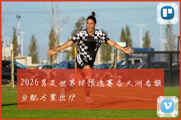 2026男足世界杯预选赛各大洲名额分配方案出炉