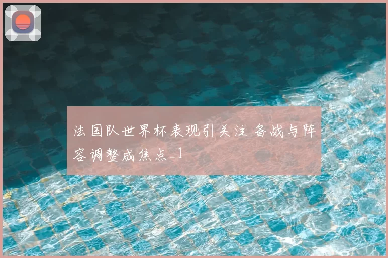 法国队世界杯表现引关注 备战与阵容调整成焦点_1