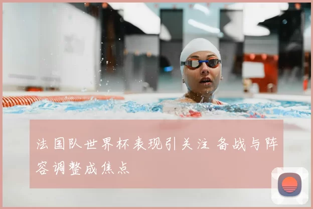 法国队世界杯表现引关注 备战与阵容调整成焦点