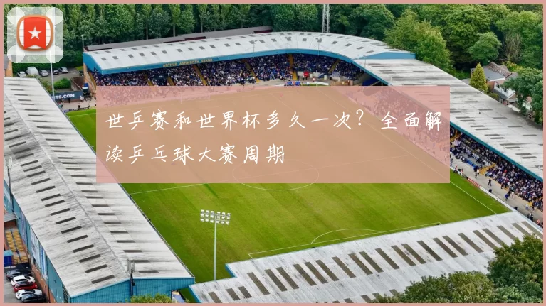 世乒赛和世界杯多久一次？全面解读乒乓球大赛周期