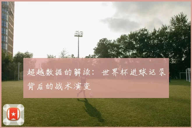 超越数据的解读：世界杯进球记录背后的战术演变