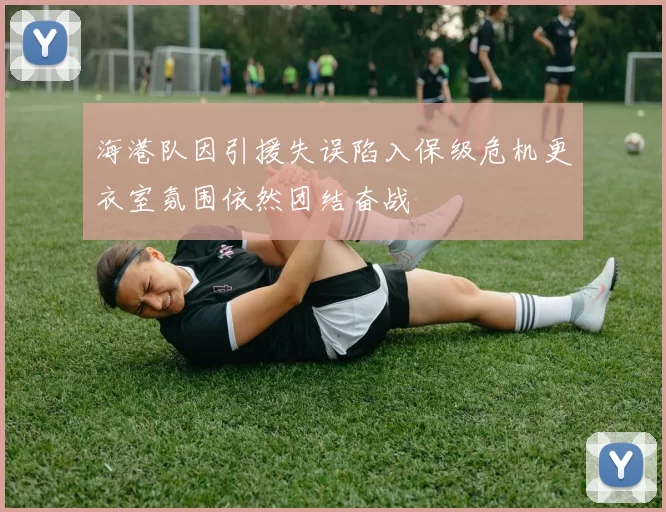 海港队因引援失误陷入保级危机更衣室氛围依然团结奋战