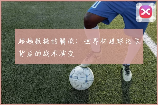 超越数据的解读：世界杯进球记录背后的战术演变