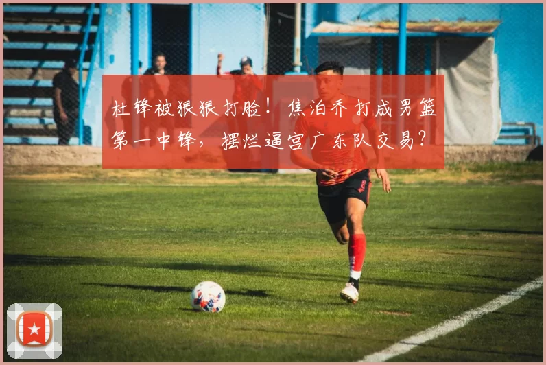 杜锋被狠狠打脸!焦泊乔打成男篮第一中锋,摆烂逼宫广东队交易?
