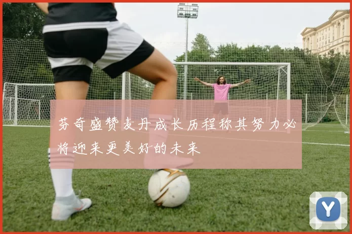 芬奇盛赞麦丹成长历程称其努力必将迎来更美好的未来