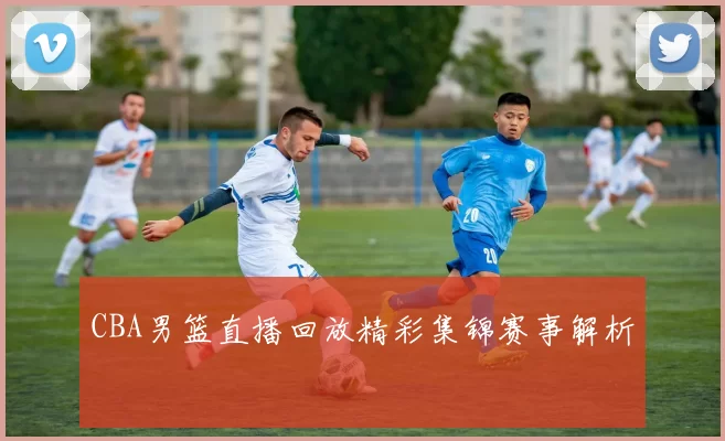 CBA男篮直播回放精彩集锦赛事解析
