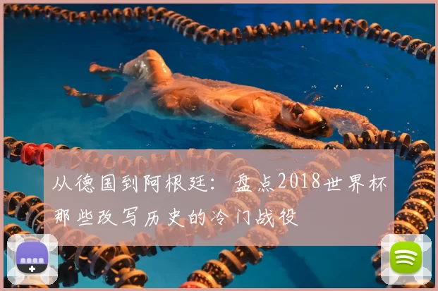 从德国到阿根廷：盘点2018世界杯那些改写历史的冷门战役
