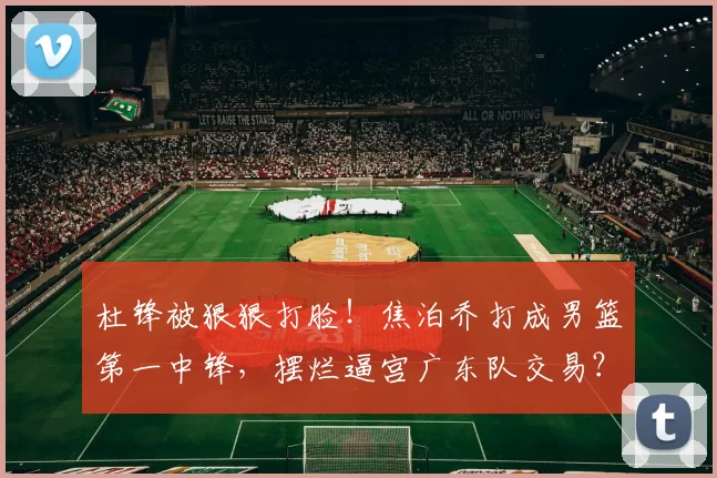 杜锋被狠狠打脸!焦泊乔打成男篮第一中锋,摆烂逼宫广东队交易?