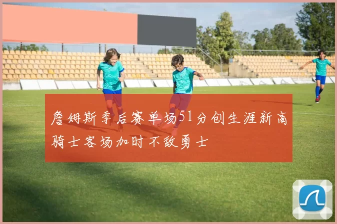 詹姆斯季后赛单场51分创生涯新高骑士客场加时不敌勇士