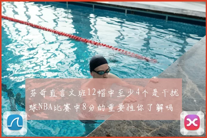 芬奇直言文班12帽中至少4个是干扰球NBA比赛中8分的重要性你了解吗