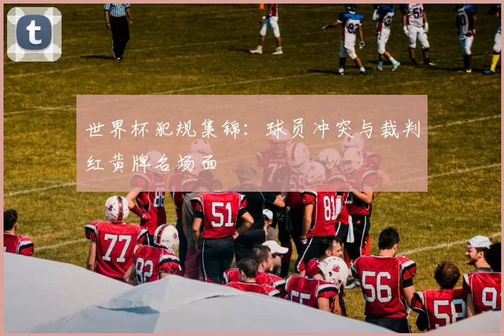 世界杯犯规集锦：球员冲突与裁判红黄牌名场面