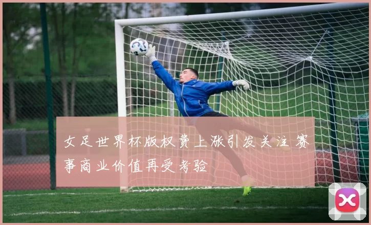 女足世界杯版权费上涨引发关注 赛事商业价值再受考验