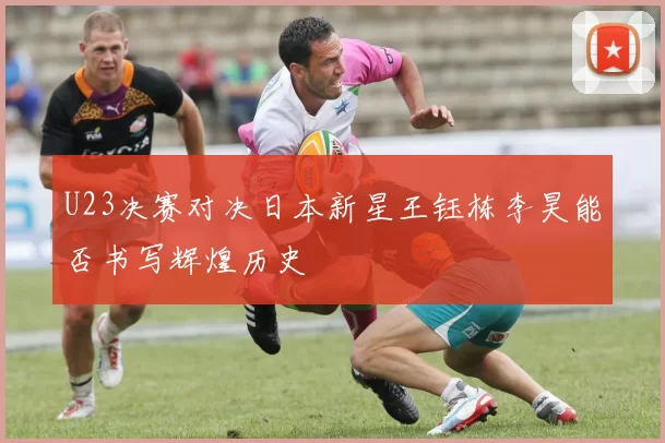 U23决赛对决日本新星王钰栋李昊能否书写辉煌历史
