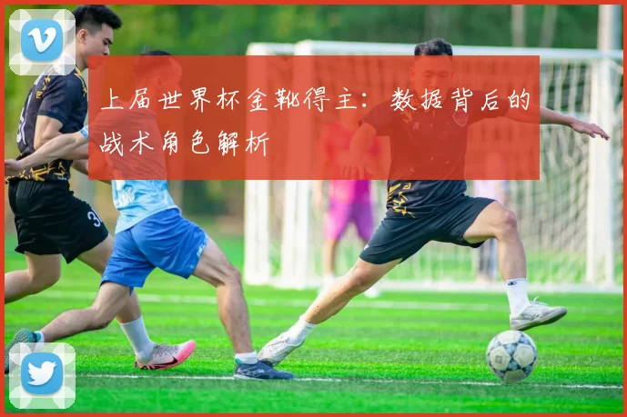 上届世界杯金靴得主：数据背后的战术角色解析