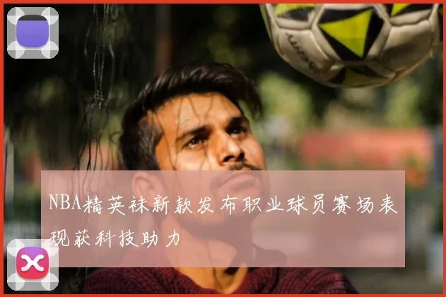 NBA精英袜新款发布职业球员赛场表现获科技助力