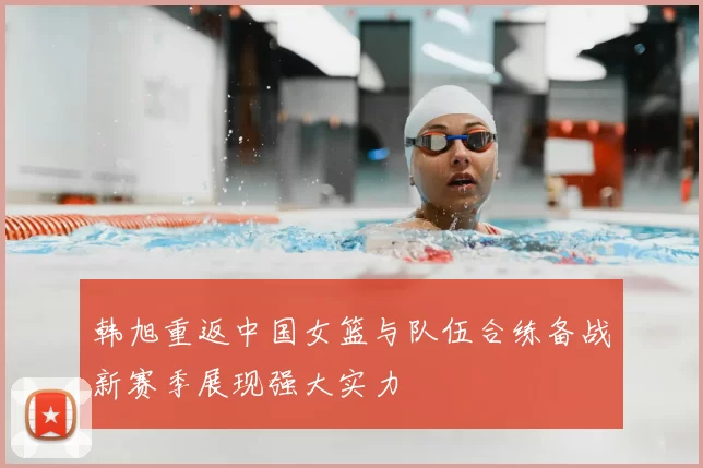 韩旭重返中国女篮与队伍合练备战新赛季展现强大实力