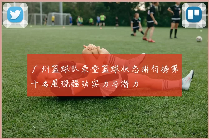 广州篮球队荣登篮球状态排行榜第十名展现强劲实力与潜力