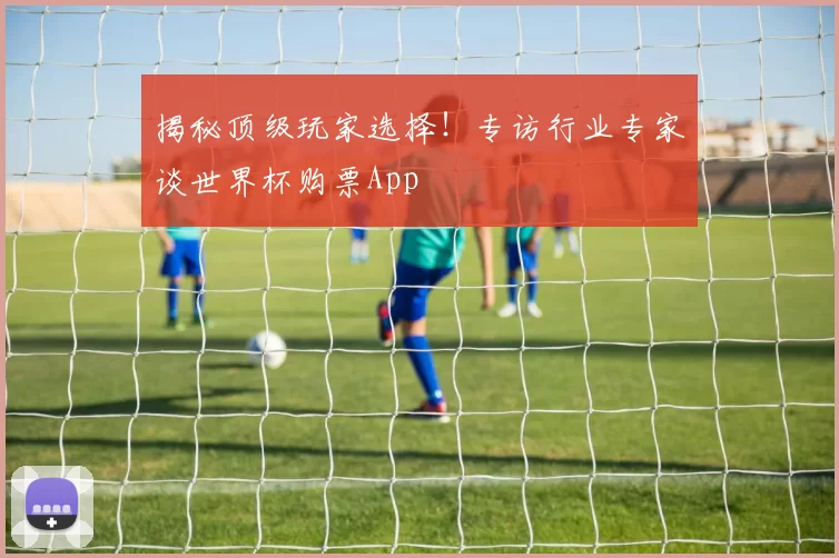 揭秘顶级玩家选择!专访行业专家谈世界杯购票App