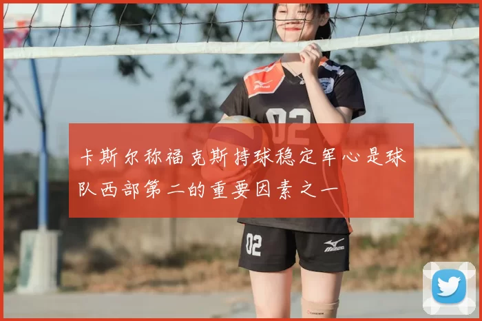 卡斯尔称福克斯持球稳定军心是球队西部第二的重要因素之一