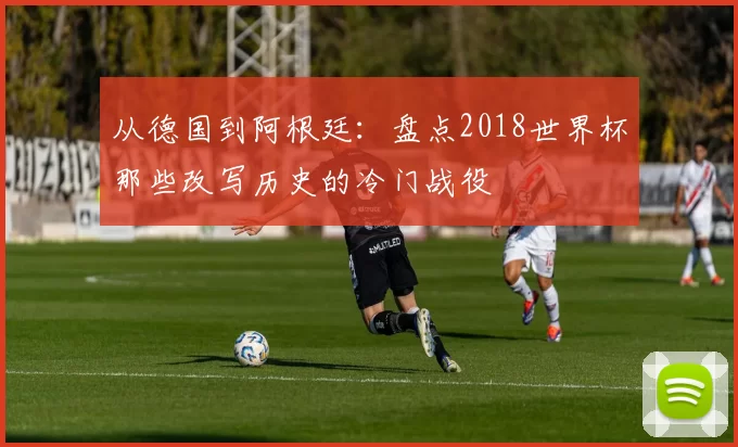 从德国到阿根廷：盘点2018世界杯那些改写历史的冷门战役