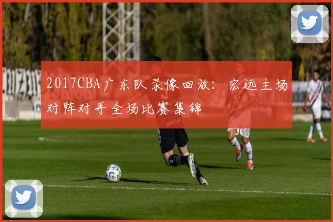 2017CBA广东队录像回放：宏远主场对阵对手全场比赛集锦