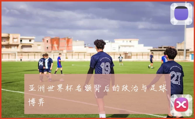 亚洲世界杯名额背后的政治与足球博弈