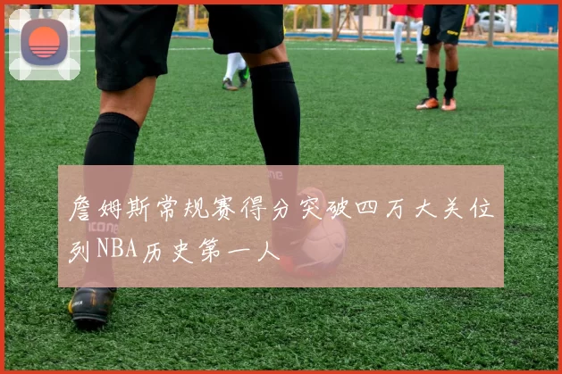 詹姆斯常规赛得分突破四万大关位列NBA历史第一人