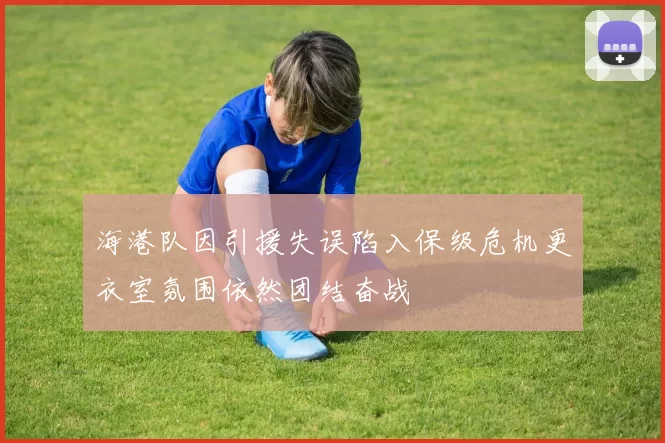 海港队因引援失误陷入保级危机更衣室氛围依然团结奋战