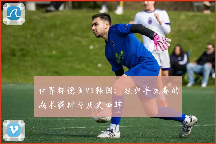 世界杯德国vs韩国：经典半决赛的战术解析与历史回眸
